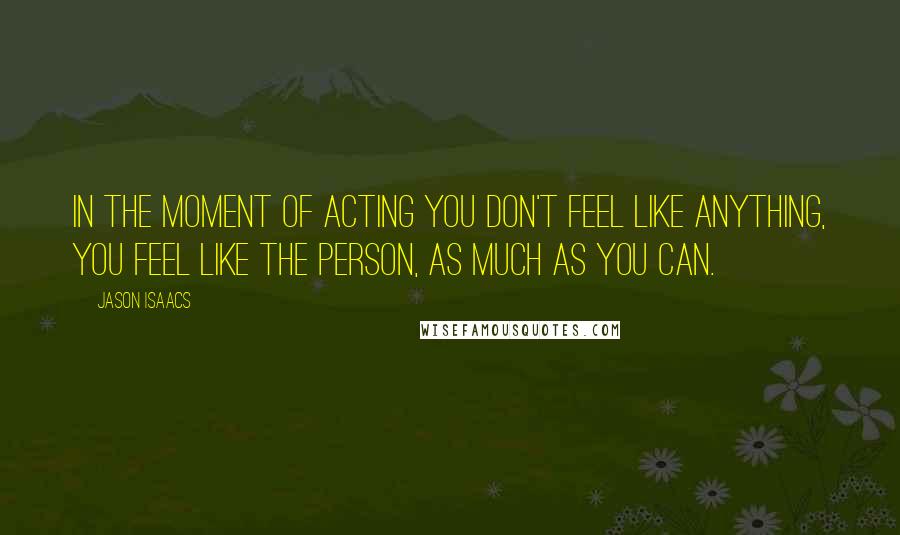 Jason Isaacs Quotes: In the moment of acting you don't feel like anything, you feel like the person, as much as you can.