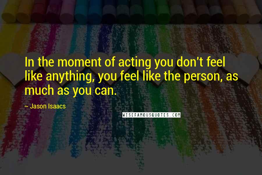 Jason Isaacs Quotes: In the moment of acting you don't feel like anything, you feel like the person, as much as you can.