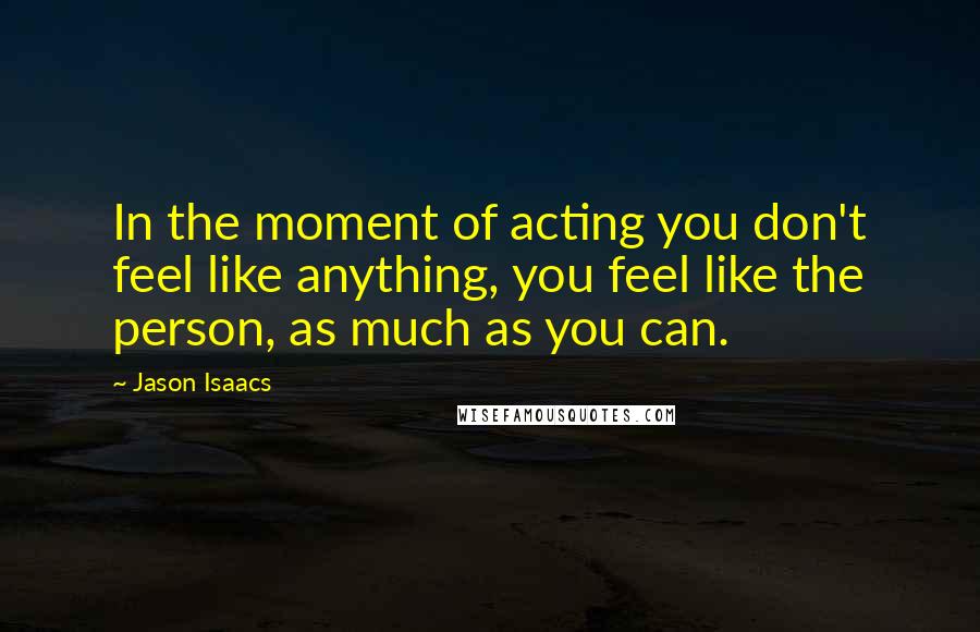 Jason Isaacs Quotes: In the moment of acting you don't feel like anything, you feel like the person, as much as you can.