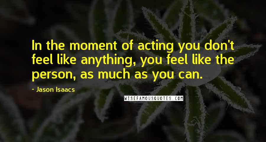 Jason Isaacs Quotes: In the moment of acting you don't feel like anything, you feel like the person, as much as you can.