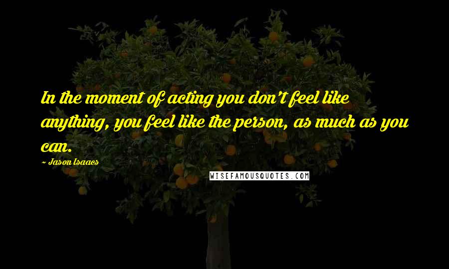 Jason Isaacs Quotes: In the moment of acting you don't feel like anything, you feel like the person, as much as you can.