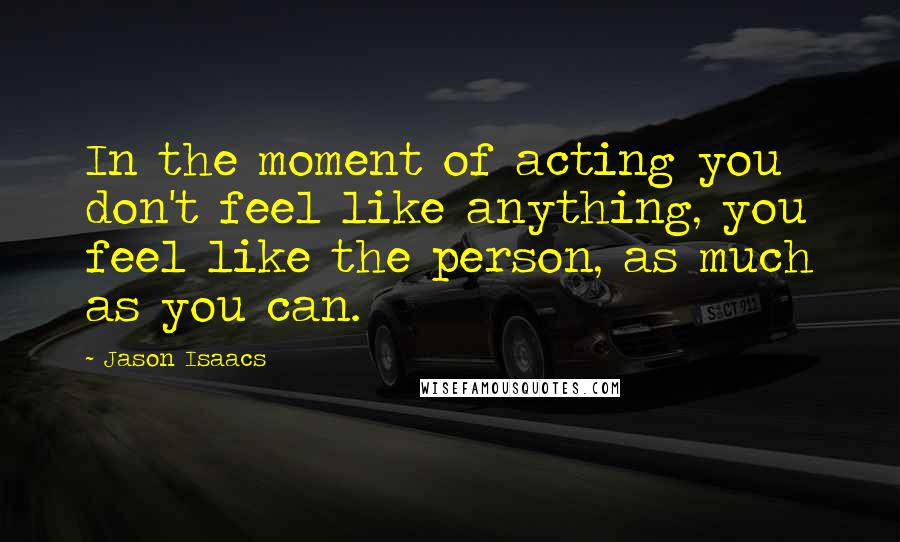 Jason Isaacs Quotes: In the moment of acting you don't feel like anything, you feel like the person, as much as you can.