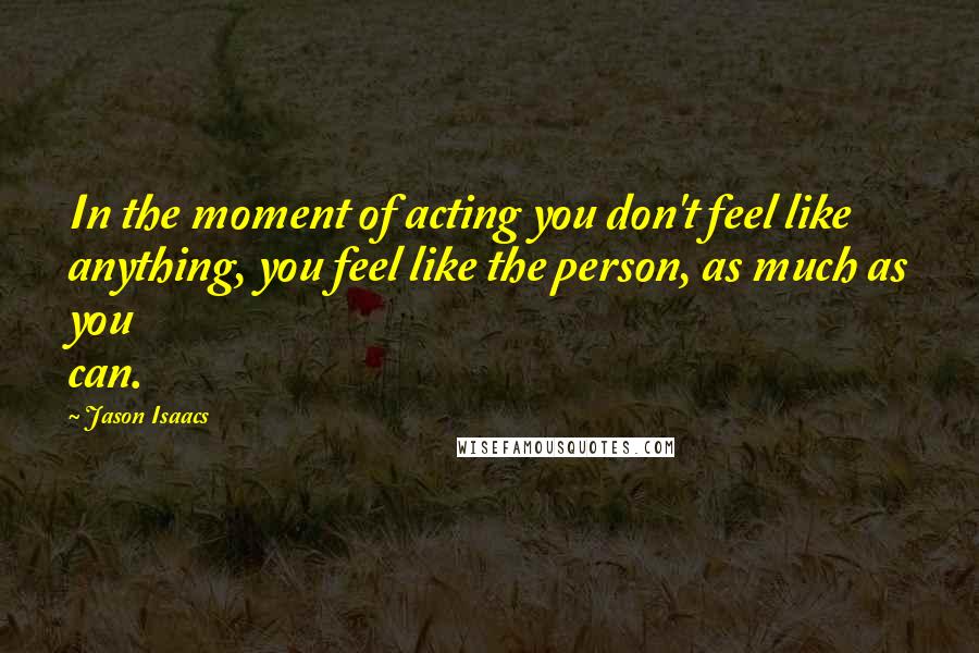 Jason Isaacs Quotes: In the moment of acting you don't feel like anything, you feel like the person, as much as you can.