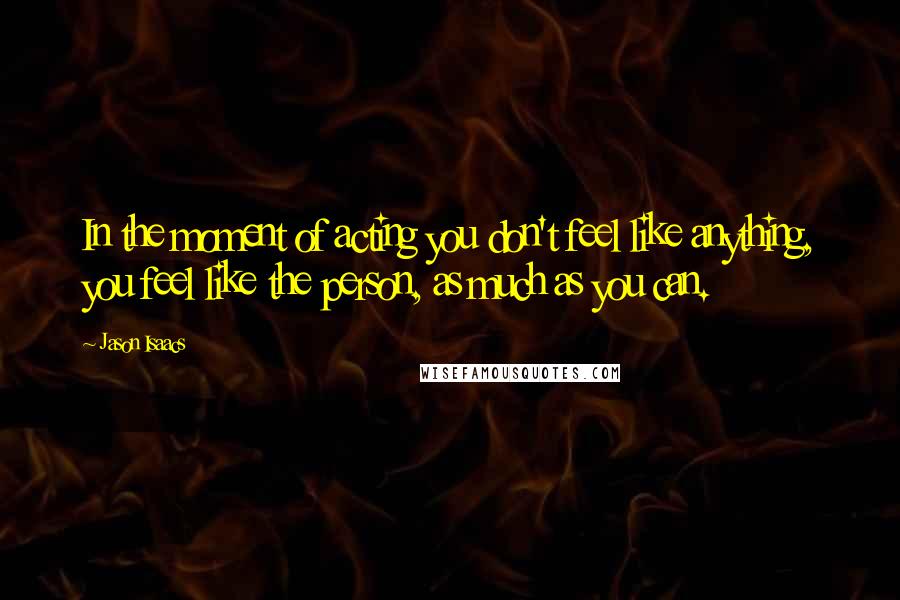 Jason Isaacs Quotes: In the moment of acting you don't feel like anything, you feel like the person, as much as you can.