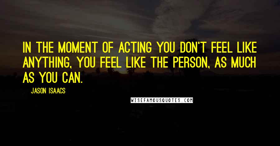 Jason Isaacs Quotes: In the moment of acting you don't feel like anything, you feel like the person, as much as you can.