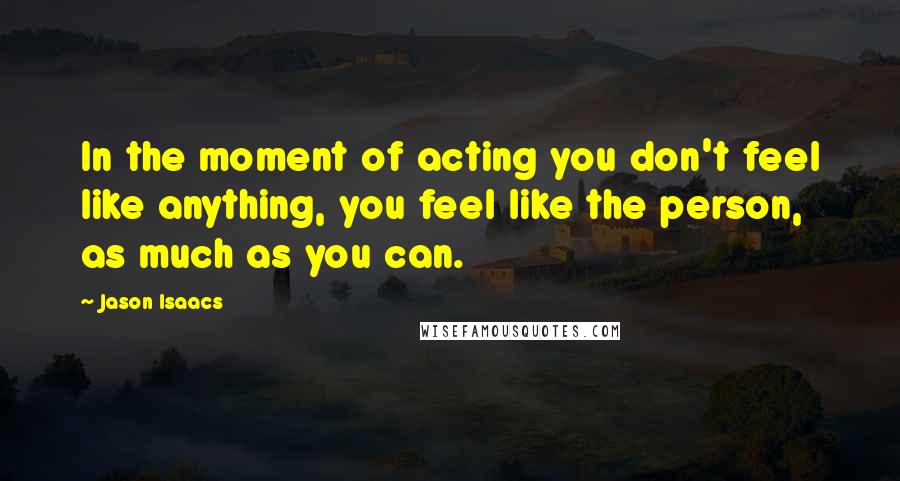 Jason Isaacs Quotes: In the moment of acting you don't feel like anything, you feel like the person, as much as you can.