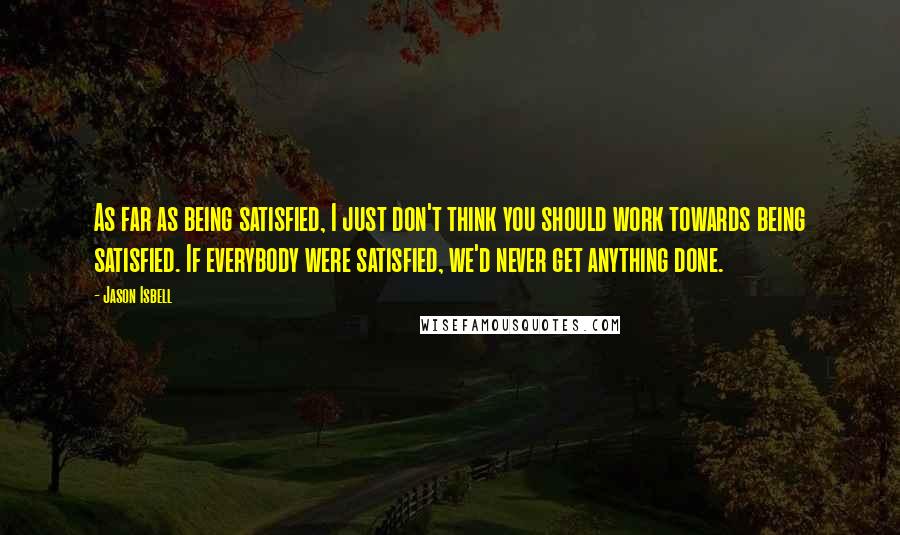 Jason Isbell Quotes: As far as being satisfied, I just don't think you should work towards being satisfied. If everybody were satisfied, we'd never get anything done.