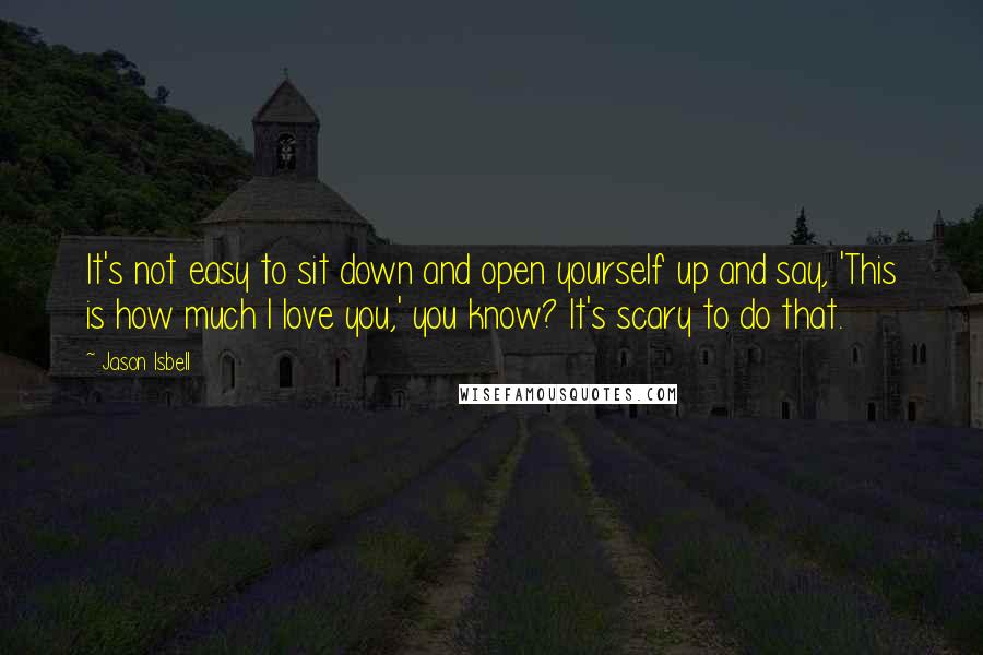 Jason Isbell Quotes: It's not easy to sit down and open yourself up and say, 'This is how much I love you,' you know? It's scary to do that.