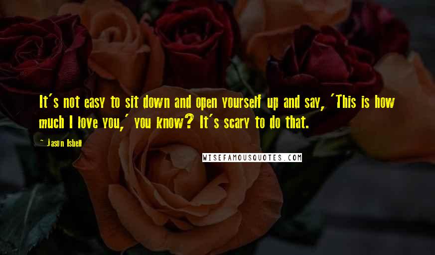 Jason Isbell Quotes: It's not easy to sit down and open yourself up and say, 'This is how much I love you,' you know? It's scary to do that.