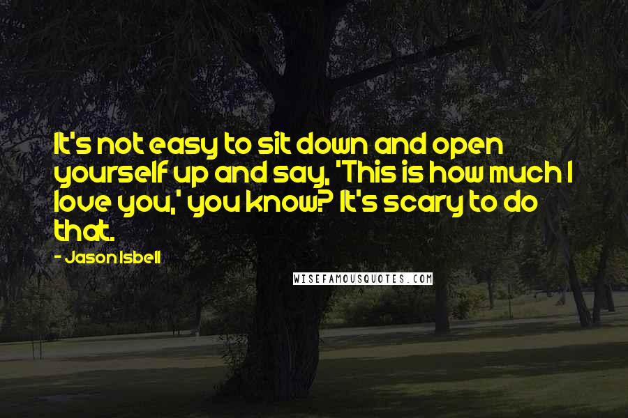 Jason Isbell Quotes: It's not easy to sit down and open yourself up and say, 'This is how much I love you,' you know? It's scary to do that.