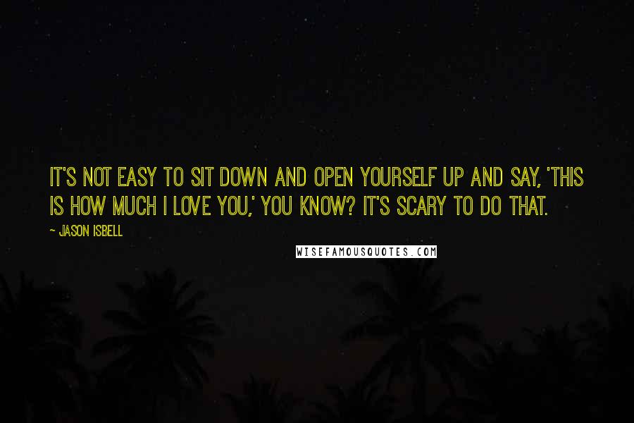 Jason Isbell Quotes: It's not easy to sit down and open yourself up and say, 'This is how much I love you,' you know? It's scary to do that.
