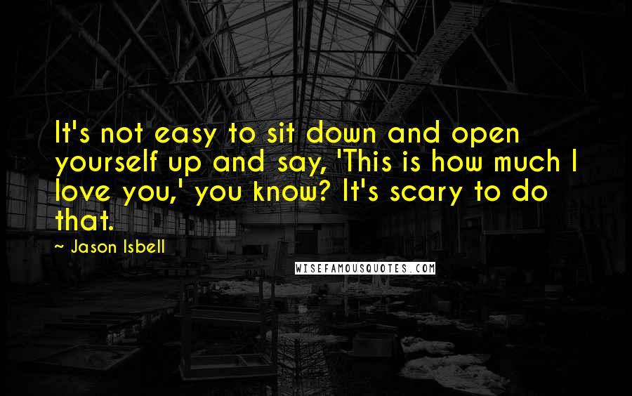 Jason Isbell Quotes: It's not easy to sit down and open yourself up and say, 'This is how much I love you,' you know? It's scary to do that.