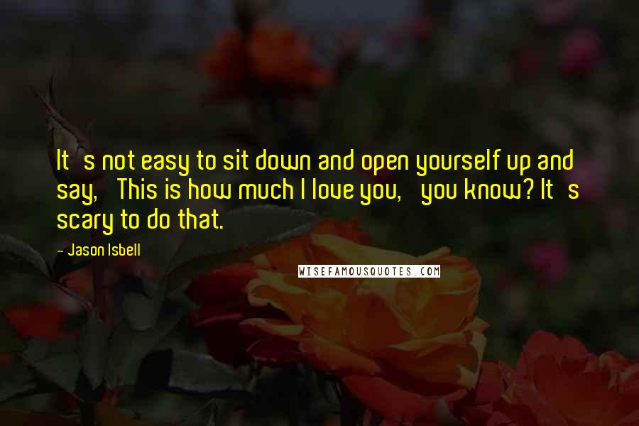 Jason Isbell Quotes: It's not easy to sit down and open yourself up and say, 'This is how much I love you,' you know? It's scary to do that.