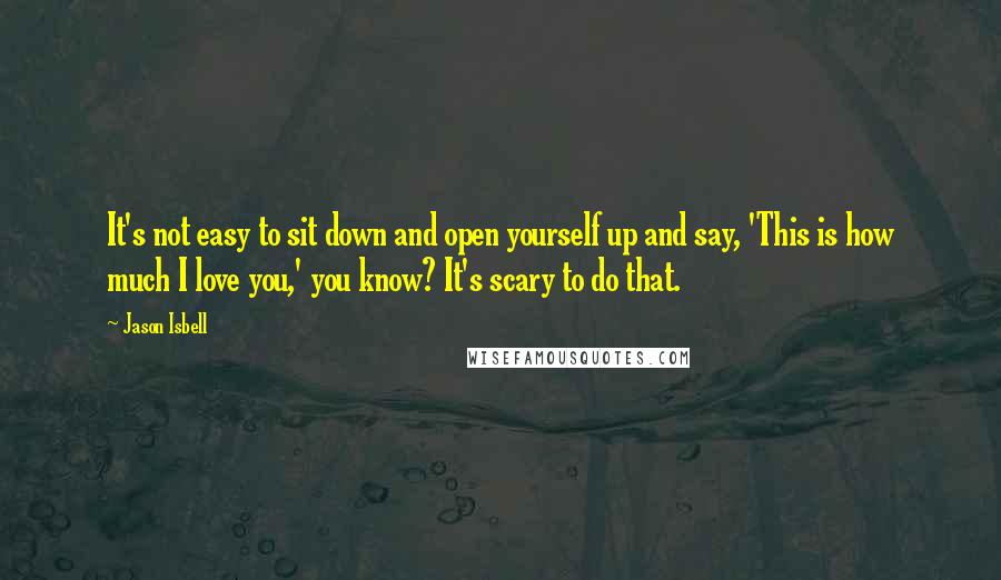 Jason Isbell Quotes: It's not easy to sit down and open yourself up and say, 'This is how much I love you,' you know? It's scary to do that.