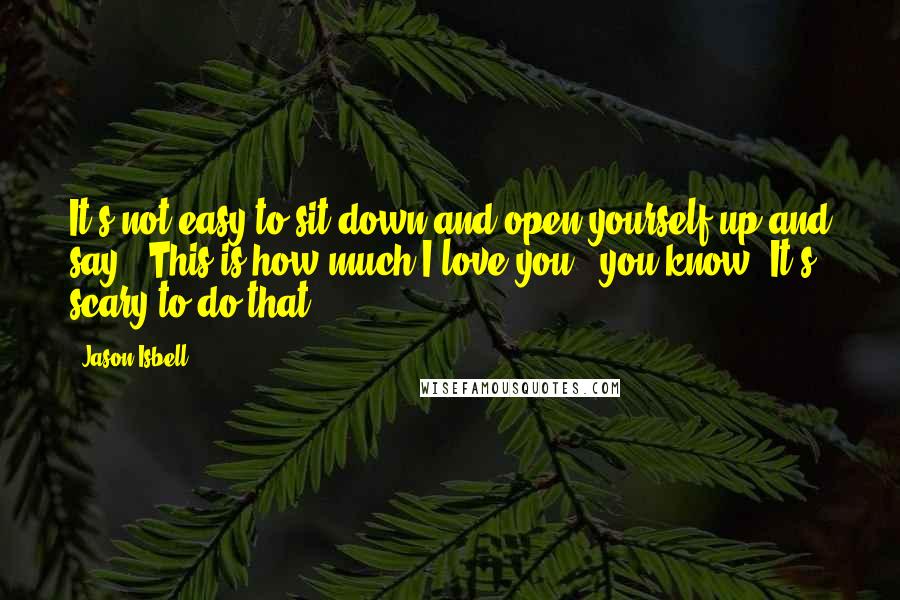 Jason Isbell Quotes: It's not easy to sit down and open yourself up and say, 'This is how much I love you,' you know? It's scary to do that.