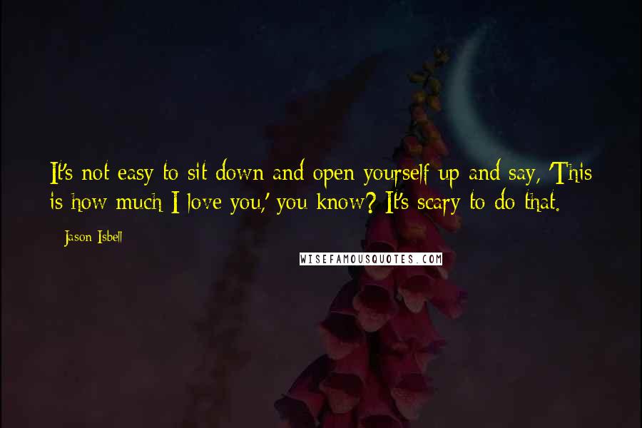 Jason Isbell Quotes: It's not easy to sit down and open yourself up and say, 'This is how much I love you,' you know? It's scary to do that.