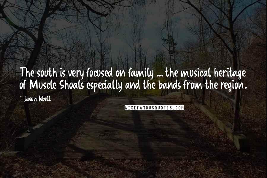 Jason Isbell Quotes: The south is very focused on family ... the musical heritage of Muscle Shoals especially and the bands from the region.