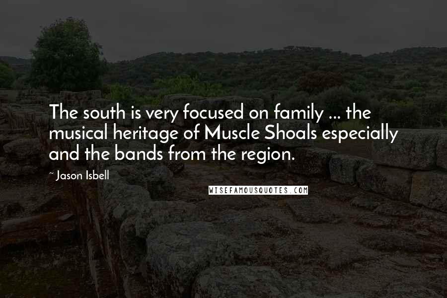 Jason Isbell Quotes: The south is very focused on family ... the musical heritage of Muscle Shoals especially and the bands from the region.