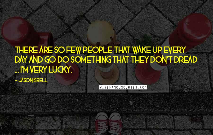 Jason Isbell Quotes: There are so few people that wake up every day and go do something that they don't dread ... I'm very lucky.