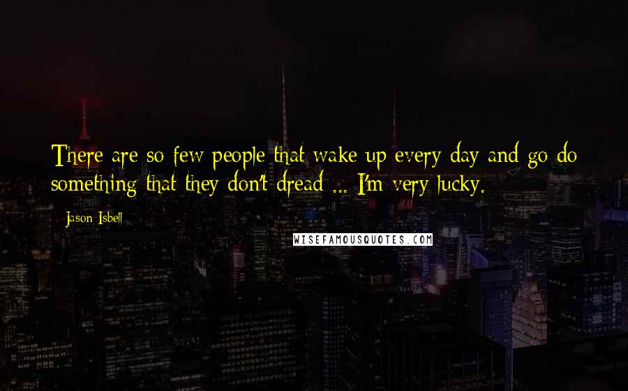 Jason Isbell Quotes: There are so few people that wake up every day and go do something that they don't dread ... I'm very lucky.