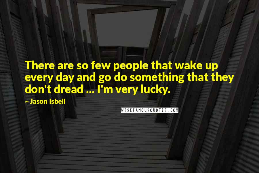 Jason Isbell Quotes: There are so few people that wake up every day and go do something that they don't dread ... I'm very lucky.