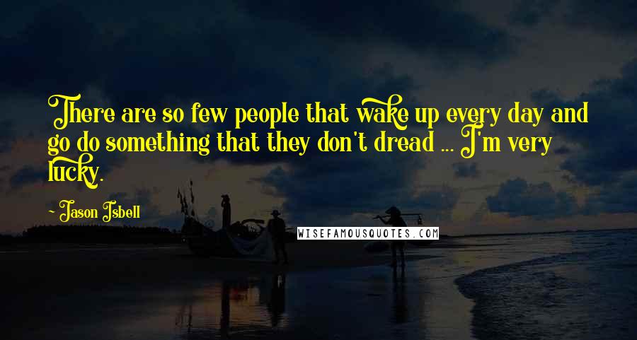 Jason Isbell Quotes: There are so few people that wake up every day and go do something that they don't dread ... I'm very lucky.