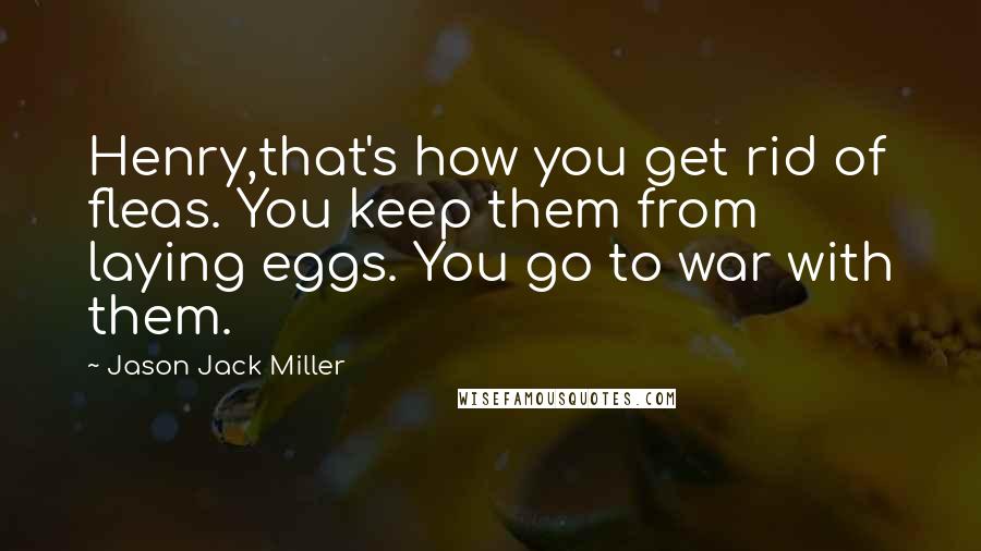 Jason Jack Miller Quotes: Henry,that's how you get rid of fleas. You keep them from laying eggs. You go to war with them.