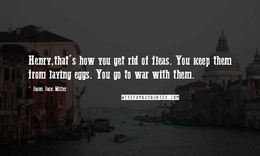 Jason Jack Miller Quotes: Henry,that's how you get rid of fleas. You keep them from laying eggs. You go to war with them.