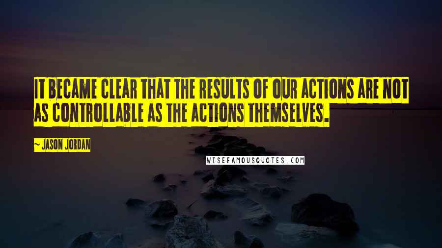 Jason Jordan Quotes: It became clear that the results of our actions are not as controllable as the actions themselves.
