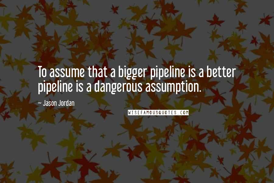 Jason Jordan Quotes: To assume that a bigger pipeline is a better pipeline is a dangerous assumption.