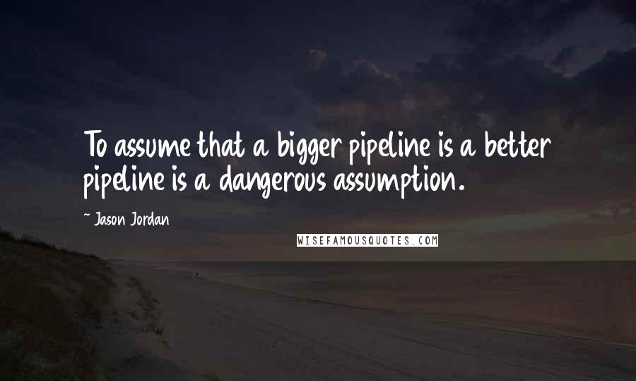 Jason Jordan Quotes: To assume that a bigger pipeline is a better pipeline is a dangerous assumption.