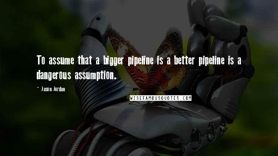 Jason Jordan Quotes: To assume that a bigger pipeline is a better pipeline is a dangerous assumption.