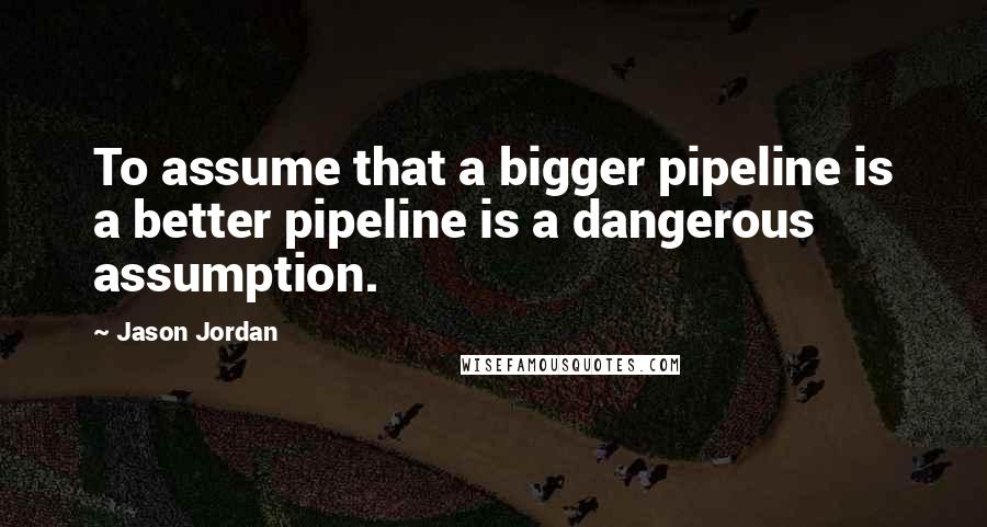 Jason Jordan Quotes: To assume that a bigger pipeline is a better pipeline is a dangerous assumption.