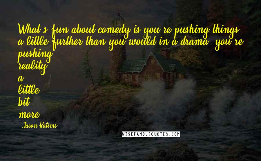 Jason Katims Quotes: What's fun about comedy is you're pushing things a little further than you would in a drama; you're pushing reality a little bit more.