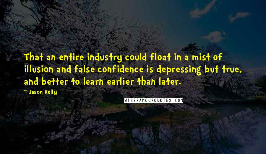 Jason Kelly Quotes: That an entire industry could float in a mist of illusion and false confidence is depressing but true, and better to learn earlier than later.