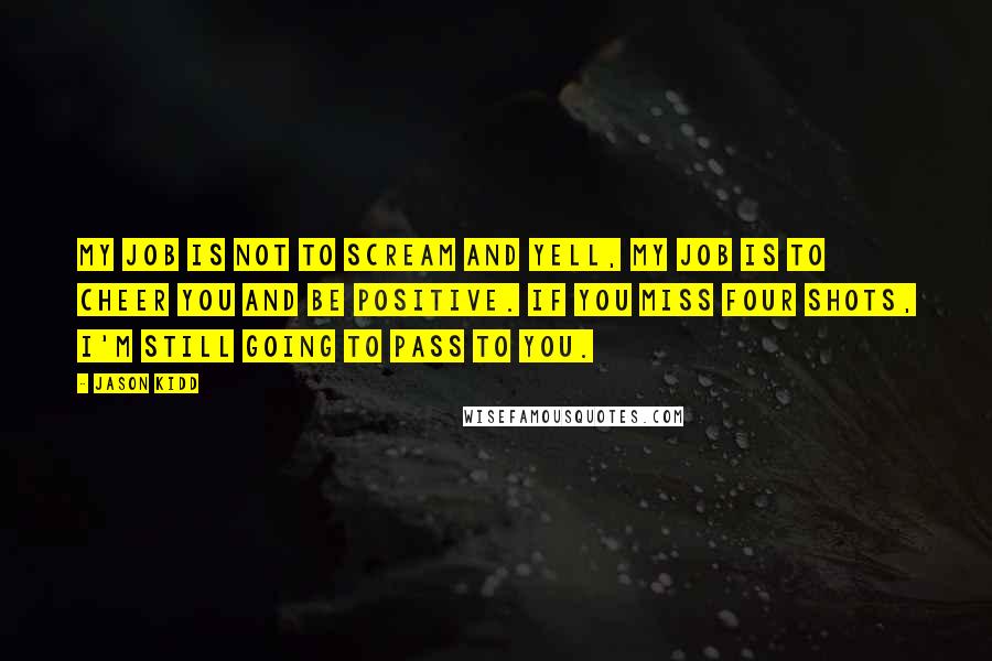 Jason Kidd Quotes: My job is not to scream and yell, my job is to cheer you and be positive. If you miss four shots, I'm still going to pass to you.