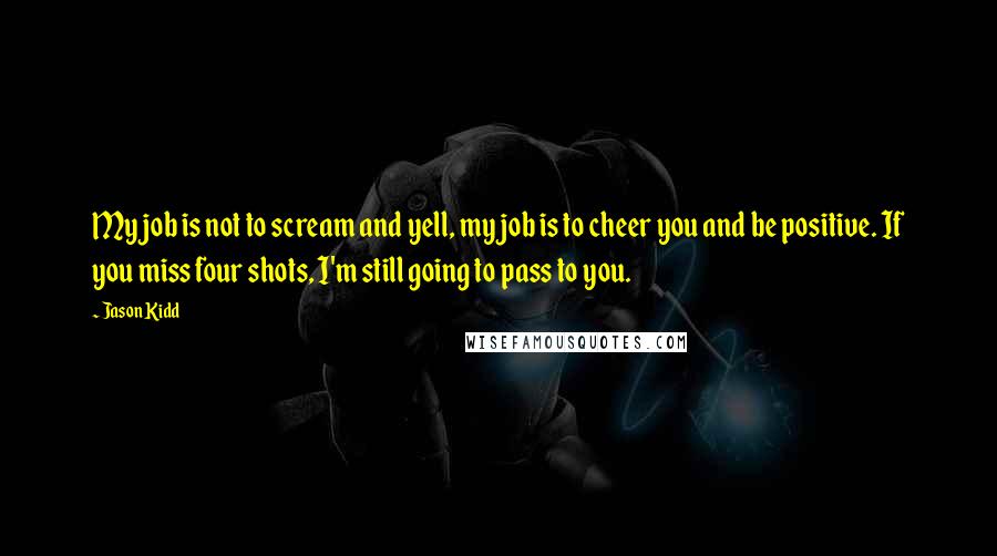 Jason Kidd Quotes: My job is not to scream and yell, my job is to cheer you and be positive. If you miss four shots, I'm still going to pass to you.