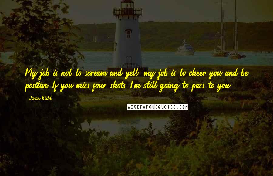 Jason Kidd Quotes: My job is not to scream and yell, my job is to cheer you and be positive. If you miss four shots, I'm still going to pass to you.