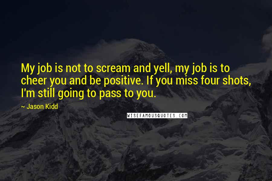 Jason Kidd Quotes: My job is not to scream and yell, my job is to cheer you and be positive. If you miss four shots, I'm still going to pass to you.