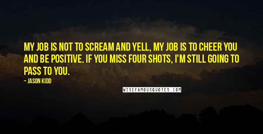 Jason Kidd Quotes: My job is not to scream and yell, my job is to cheer you and be positive. If you miss four shots, I'm still going to pass to you.