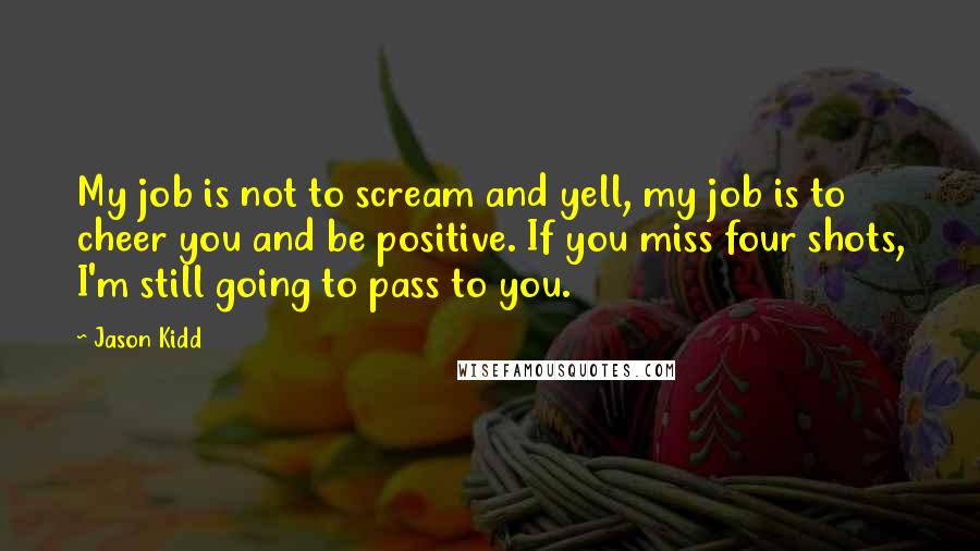 Jason Kidd Quotes: My job is not to scream and yell, my job is to cheer you and be positive. If you miss four shots, I'm still going to pass to you.