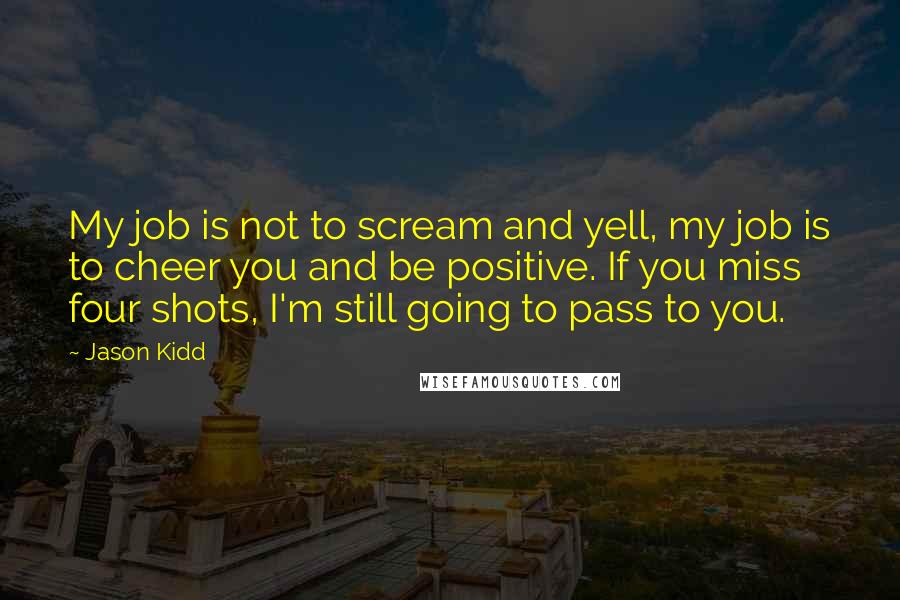 Jason Kidd Quotes: My job is not to scream and yell, my job is to cheer you and be positive. If you miss four shots, I'm still going to pass to you.