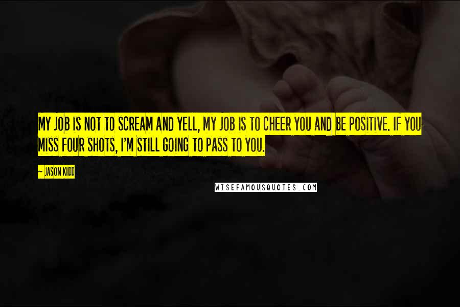 Jason Kidd Quotes: My job is not to scream and yell, my job is to cheer you and be positive. If you miss four shots, I'm still going to pass to you.