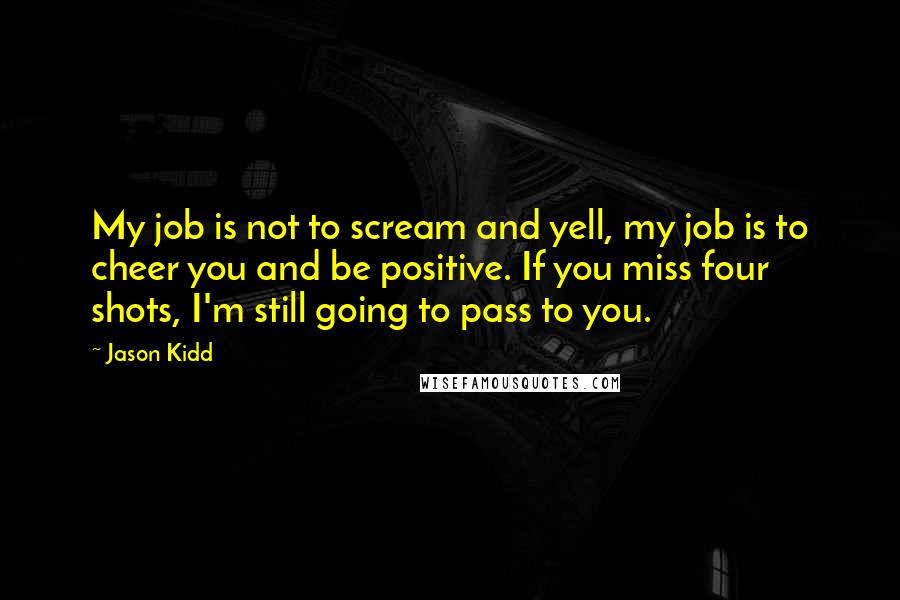 Jason Kidd Quotes: My job is not to scream and yell, my job is to cheer you and be positive. If you miss four shots, I'm still going to pass to you.