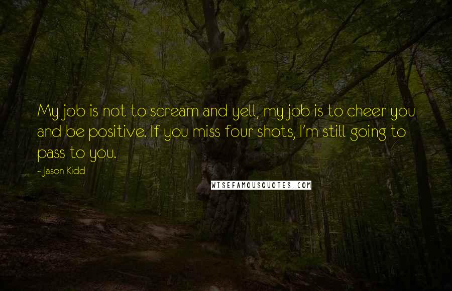 Jason Kidd Quotes: My job is not to scream and yell, my job is to cheer you and be positive. If you miss four shots, I'm still going to pass to you.