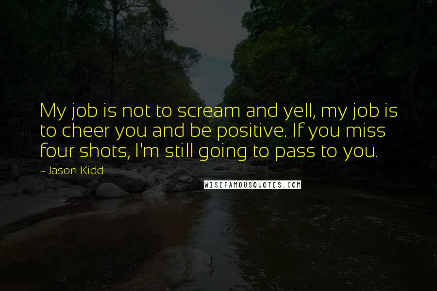 Jason Kidd Quotes: My job is not to scream and yell, my job is to cheer you and be positive. If you miss four shots, I'm still going to pass to you.