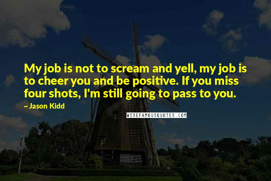 Jason Kidd Quotes: My job is not to scream and yell, my job is to cheer you and be positive. If you miss four shots, I'm still going to pass to you.