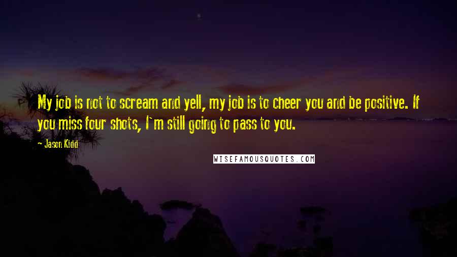 Jason Kidd Quotes: My job is not to scream and yell, my job is to cheer you and be positive. If you miss four shots, I'm still going to pass to you.