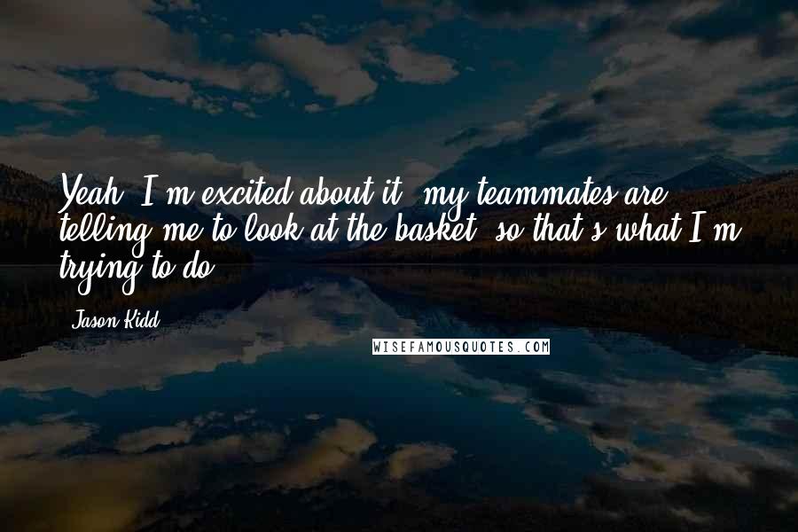 Jason Kidd Quotes: Yeah, I'm excited about it, my teammates are telling me to look at the basket, so that's what I'm trying to do.