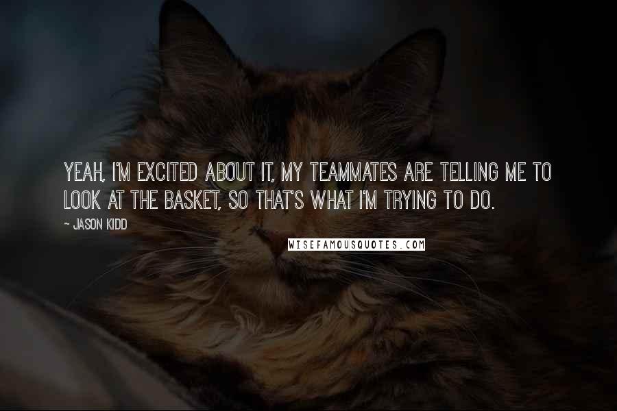 Jason Kidd Quotes: Yeah, I'm excited about it, my teammates are telling me to look at the basket, so that's what I'm trying to do.